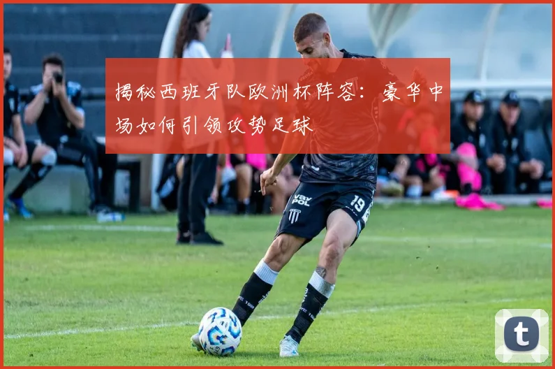揭秘西班牙队欧洲杯阵容:豪华中场如何引领攻势足球
