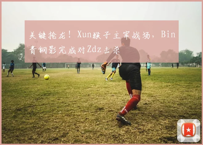 关键抢龙！Xun猴子主宰战场，Bin青钢影完成对Zdz击杀