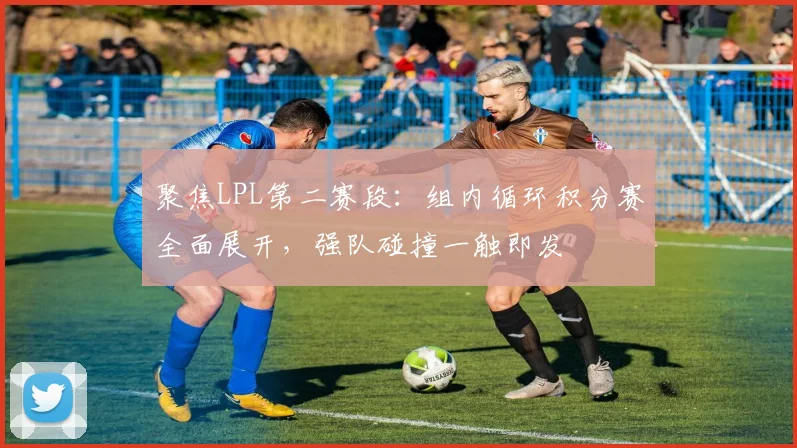 聚焦LPL第二赛段:组内循环积分赛全面展开,强队碰撞一触即发